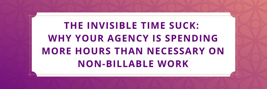 The-Invisible-Time-Suck-Why-Your-Agency-Is-Spending-More-Hours-Than-Necessary-on-Non-Billable-Work